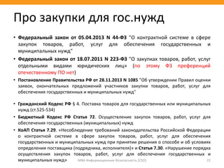 МВА Информационная безопасность (CSO) 22
Про закупки для гос.нужд
• Федеральный закон от 05.04.2013 N 44-ФЗ "О контрактной системе в сфере
закупок товаров, работ, услуг для обеспечения государственных и
муниципальных нужд"
• Федеральный закон от 18.07.2011 N 223-ФЗ "О закупках товаров, работ, услуг
отдельными видами юридических лиц» (по этому ФЗ преференций
отечественному ПО нет)
• Постановление Правительства РФ от 28.11.2013 N 1085 "Об утверждении Правил оценки
заявок, окончательных предложений участников закупки товаров, работ, услуг для
обеспечения государственных и муниципальных нужд"
• Гражданский Кодекс РФ § 4. Поставка товаров для государственных или муниципальных
нужд (ст.525-534)
• Бюджетный Кодекс РФ Статья 72. Осуществление закупок товаров, работ, услуг для
обеспечения государственных (муниципальных) нужд
• КоАП Статья 7.29. «Несоблюдение требований законодательства Российской Федерации
о контрактной системе в сфере закупок товаров, работ, услуг для обеспечения
государственных и муниципальных нужд при принятии решения о способе и об условиях
определения поставщика (подрядчика, исполнителя)» и Статья 7.30. «Нарушение порядка
осуществления закупок товаров, работ, услуг для обеспечения государственных и
муниципальных нужд»
 