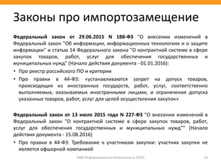 МВА Информационная безопасность (CSO) 23
Законы про импортозамещение
Федеральный закон от 29.06.2015 N 188-ФЗ "О внесении изменений в
Федеральный закон "Об информации, информационных технологиях и о защите
информации" и статью 14 Федерального закона "О контрактной системе в сфере
закупок товаров, работ, услуг для обеспечения государственных и
муниципальных нужд" (Начало действия документа - 01.01.2016):
• Про реестр российского ПО и критерии
• Про правки в 44-ФЗ: «устанавливаются запрет на допуск товаров,
происходящих из иностранных государств, работ, услуг, соответственно
выполняемых, оказываемых иностранными лицами, и ограничения допуска
указанных товаров, работ, услуг для целей осуществления закупок»
Федеральный закон от 13 июля 2015 года N 227-ФЗ "О внесении изменений в
Федеральный закон "О контрактной системе в сфере закупок товаров, работ,
услуг для обеспечения государственных и муниципальных нужд"" (Начало
действия документа - 15.08.2016)
• Про правки в 44-ФЗ: Требование к участникам закупки: участник закупки не
является офшорной компанией
 