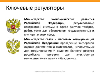 МВА Информационная безопасность (CSO) 24
Ключевые регуляторы
Министерство экономического развития
Российской Федерации: регулирование
контрактной системы в сфере закупок товаров,
работ, услуг для обеспечения государственных и
муниципальных нужд.
Министерство связи и массовых коммуникаций
Российской Федерации: проведение экспертной
оценки документов и материалов, используемых
для формирования и ведения Единого реестра
российских программ для электронных
вычислительных машин и баз данных.
 