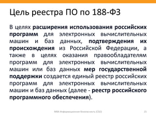 В целях расширения использования российских
программ для электронных вычислительных
машин и баз данных, подтверждения их
происхождения из Российской Федерации, а
также в целях оказания правообладателям
программ для электронных вычислительных
машин или баз данных мер государственной
поддержки создается единый реестр российских
программ для электронных вычислительных
машин и баз данных (далее - реестр российского
программного обеспечения).
МВА Информационная безопасность (CSO) 25
Цель реестра ПО по 188-ФЗ
 