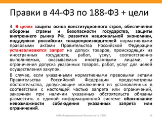 3. В целях защиты основ конституционного строя, обеспечения
обороны страны и безопасности государства, защиты
внутреннего рынка РФ, развития национальной экономики,
поддержки российских товаропроизводителей нормативными
правовыми актами Правительства Российской Федерации
устанавливаются запрет на допуск товаров, происходящих из
иностранных государств, работ, услуг, соответственно
выполняемых, оказываемых иностранными лицами, и
ограничения допуска указанных товаров, работ, услуг для целей
осуществления закупок.
В случае, если указанными нормативными правовыми актами
Правительства Российской Федерации предусмотрены
обстоятельства, допускающие исключения из установленных в
соответствии с настоящей частью запрета или ограничений,
заказчики при наличии указанных обстоятельств обязаны
разместить в единой информационной системе обоснование
невозможности соблюдения указанных запрета или
ограничений.
МВА Информационная безопасность (CSO) 26
Правки в 44-ФЗ по 188-ФЗ + цели
 