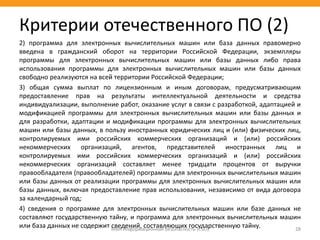 2) программа для электронных вычислительных машин или база данных правомерно
введена в гражданский оборот на территории Российской Федерации, экземпляры
программы для электронных вычислительных машин или базы данных либо права
использования программы для электронных вычислительных машин или базы данных
свободно реализуются на всей территории Российской Федерации;
3) общая сумма выплат по лицензионным и иным договорам, предусматривающим
предоставление прав на результаты интеллектуальной деятельности и средства
индивидуализации, выполнение работ, оказание услуг в связи с разработкой, адаптацией и
модификацией программы для электронных вычислительных машин или базы данных и
для разработки, адаптации и модификации программы для электронных вычислительных
машин или базы данных, в пользу иностранных юридических лиц и (или) физических лиц,
контролируемых ими российских коммерческих организаций и (или) российских
некоммерческих организаций, агентов, представителей иностранных лиц и
контролируемых ими российских коммерческих организаций и (или) российских
некоммерческих организаций составляет менее тридцати процентов от выручки
правообладателя (правообладателей) программы для электронных вычислительных машин
или базы данных от реализации программы для электронных вычислительных машин или
базы данных, включая предоставление прав использования, независимо от вида договора
за календарный год;
4) сведения о программе для электронных вычислительных машин или базе данных не
составляют государственную тайну, и программа для электронных вычислительных машин
или база данных не содержит сведений, составляющих государственную тайну.МВА Информационная безопасность (CSO) 28
Критерии отечественного ПО (2)
 