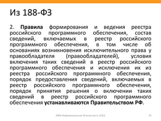 2. Правила формирования и ведения реестра
российского программного обеспечения, состав
сведений, включаемых в реестр российского
программного обеспечения, в том числе об
основаниях возникновения исключительного права у
правообладателя (правообладателей), условия
включения таких сведений в реестр российского
программного обеспечения и исключения их из
реестра российского программного обеспечения,
порядок предоставления сведений, включаемых в
реестр российского программного обеспечения,
порядок принятия решения о включении таких
сведений в реестр российского программного
обеспечения устанавливаются Правительством РФ.
МВА Информационная безопасность (CSO) 29
Из 188-ФЗ
 