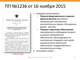 МВА Информационная безопасность (CSO) 30
1. Утвердить прилагаемые:
• Правила формирования и ведения
единого реестра российских
программ для электронных
вычислительных машин и баз данных
(далее - реестр);
• Порядок подготовки обоснования
невозможности соблюдения запрета
на допуск программного
обеспечения, происходящего из
иностранных государств, для целей
осуществления закупок для
обеспечения государственных и
муниципальных нужд.
2. Установить запрет …
ПП №1236 от 16 ноября 2015
С 01.01.2016
 