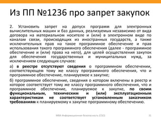2. Установить запрет на допуск программ для электронных
вычислительных машин и баз данных, реализуемых независимо от вида
договора на материальном носителе и (или) в электронном виде по
каналам связи, происходящих из иностранных государств, а также
исключительных прав на такое программное обеспечение и прав
использования такого программного обеспечения (далее - программное
обеспечение и (или) права на него), для целей осуществления закупок
для обеспечения государственных и муниципальных нужд, за
исключением следующих случаев:
а) в реестре отсутствуют сведения о программном обеспечении,
соответствующем тому же классу программного обеспечения, что и
программное обеспечение, планируемое к закупке;
б) программное обеспечение, сведения о котором включены в реестр и
которое соответствует тому же классу программного обеспечения, что и
программное обеспечение, планируемое к закупке, по своим
функциональным, техническим и (или) эксплуатационным
характеристикам не соответствует установленным заказчиком
требованиям к планируемому к закупке программному обеспечению.
МВА Информационная безопасность (CSO) 31
Из ПП №1236 про запрет закупок
 