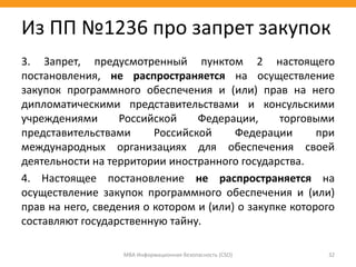 3. Запрет, предусмотренный пунктом 2 настоящего
постановления, не распространяется на осуществление
закупок программного обеспечения и (или) прав на него
дипломатическими представительствами и консульскими
учреждениями Российской Федерации, торговыми
представительствами Российской Федерации при
международных организациях для обеспечения своей
деятельности на территории иностранного государства.
4. Настоящее постановление не распространяется на
осуществление закупок программного обеспечения и (или)
прав на него, сведения о котором и (или) о закупке которого
составляют государственную тайну.
МВА Информационная безопасность (CSO) 32
Из ПП №1236 про запрет закупок
 