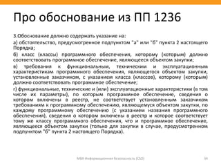 3.Обоснование должно содержать указание на:
а) обстоятельство, предусмотренное подпунктом "а" или "б" пункта 2 настоящего
Порядка;
б) класс (классы) программного обеспечения, которому (которым) должно
соответствовать программное обеспечение, являющееся объектом закупки;
в) требования к функциональным, техническим и эксплуатационным
характеристикам программного обеспечения, являющегося объектом закупки,
установленные заказчиком, с указанием класса (классов), которому (которым)
должно соответствовать программное обеспечение;
г) функциональные, технические и (или) эксплуатационные характеристики (в том
числе их параметры), по которым программное обеспечение, сведения о
котором включены в реестр, не соответствует установленным заказчиком
требованиям к программному обеспечению, являющемуся объектом закупки, по
каждому программному обеспечению (с указанием названия программного
обеспечения), сведения о котором включены в реестр и которое соответствует
тому же классу программного обеспечения, что и программное обеспечение,
являющееся объектом закупки (только для закупки в случае, предусмотренном
подпунктом "б" пункта 2 настоящего Порядка).
МВА Информационная безопасность (CSO) 34
Про обоснование из ПП 1236
 