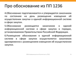 4.Обоснование подготавливается и утверждается заказчиком
по состоянию на день размещения извещения об
осуществлении закупки в единой информационной системе
в сфере закупок.
5.Обоснование размещается заказчиком в единой
информационной системе в сфере закупок в порядке,
устанавливаемом Правительством Российской Федерации.
6.Размещение обоснования в единой информационной
системе в сфере закупок осуществляется заказчиком
одновременно с размещением извещения об осуществлении
закупки.
МВА Информационная безопасность (CSO) 35
Про обоснование из ПП 1236
 