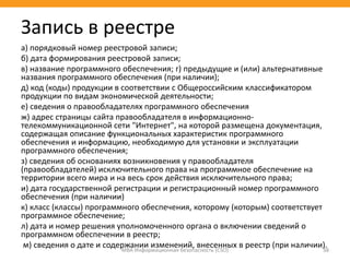 а) порядковый номер реестровой записи;
б) дата формирования реестровой записи;
в) название программного обеспечения; г) предыдущие и (или) альтернативные
названия программного обеспечения (при наличии);
д) код (коды) продукции в соответствии с Общероссийским классификатором
продукции по видам экономической деятельности;
е) сведения о правообладателях программного обеспечения
ж) адрес страницы сайта правообладателя в информационно-
телекоммуникационной сети "Интернет", на которой размещена документация,
содержащая описание функциональных характеристик программного
обеспечения и информацию, необходимую для установки и эксплуатации
программного обеспечения;
з) сведения об основаниях возникновения у правообладателя
(правообладателей) исключительного права на программное обеспечение на
территории всего мира и на весь срок действия исключительного права;
и) дата государственной регистрации и регистрационный номер программного
обеспечения (при наличии)
к) класс (классы) программного обеспечения, которому (которым) соответствует
программное обеспечение;
л) дата и номер решения уполномоченного органа о включении сведений о
программном обеспечении в реестр;
м) сведения о дате и содержании изменений, внесенных в реестр (при наличии).МВА Информационная безопасность (CSO) 38
Запись в реестре
 