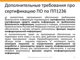 д) соответствие программного обеспечения требованиям
безопасности информации подтверждено сертификатом системы
сертификации средств защиты информации по требованиям
безопасности информации, выданным в порядке, установленном
Правительством Российской Федерации (только для программного
обеспечения, в составе которого реализованы функции защиты
конфиденциальной информации);
е) исключительное право на программное обеспечение на
территории всего мира и на весь срок действия исключительного
права принадлежит лицам (правообладателям), указанным в
абзацах пятом - седьмом подпункта "а" настоящего пункта,
имеющим лицензию на осуществление деятельности по
разработке и производству средств защиты конфиденциальной
информации (только для программного обеспечения, в составе
которого реализованы функции защиты конфиденциальной
информации).
МВА Информационная безопасность (CSO) 40
Дополнительные требования про
сертификацию ПО по ПП1236
 