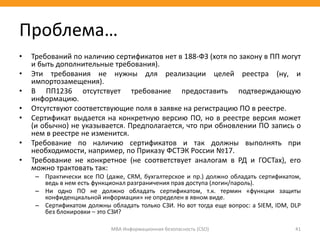 • Требований по наличию сертификатов нет в 188-ФЗ (хотя по закону в ПП могут
и быть дополнительные требования).
• Эти требования не нужны для реализации целей реестра (ну, и
импортозамещения).
• В ПП1236 отсутствует требование предоставить подтверждающую
информацию.
• Отсутствуют соответствующие поля в заявке на регистрацию ПО в реестре.
• Сертификат выдается на конкретную версию ПО, но в реестре версия может
(и обычно) не указывается. Предполагается, что при обновлении ПО запись о
нем в реестре не изменится.
• Требование по наличию сертификатов и так должны выполнять при
необходимости, например, по Приказу ФСТЭК России №17.
• Требование не конкретное (не соответствует аналогам в РД и ГОСТах), его
можно трактовать так:
– Практически все ПО (даже, CRM, бухгалтерское и пр.) должно обладать сертификатом,
ведь в нем есть функционал разграничения прав доступа (логин/пароль).
– Ни одно ПО не должно обладать сертификатом, т.к. термин «функции защиты
конфиденциальной информации» не определен в явном виде.
– Сертификатом должны обладать только СЗИ. Но вот тогда еще вопрос: а SIEM, IDM, DLP
без блокировки – это СЗИ?
МВА Информационная безопасность (CSO) 41
Проблема…
 