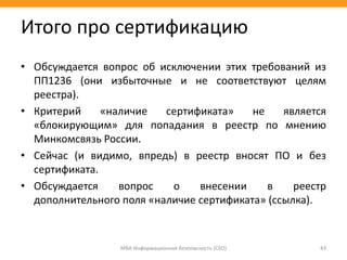 • Обсуждается вопрос об исключении этих требований из
ПП1236 (они избыточные и не соответствуют целям
реестра).
• Критерий «наличие сертификата» не является
«блокирующим» для попадания в реестр по мнению
Минкомсвязь России.
• Сейчас (и видимо, впредь) в реестр вносят ПО и без
сертификата.
• Обсуждается вопрос о внесении в реестр
дополнительного поля «наличие сертификата» (ссылка).
МВА Информационная безопасность (CSO) 43
Итого про сертификацию
 