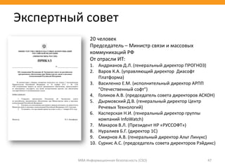 МВА Информационная безопасность (CSO) 47
20 человек
Председатель – Министр связи и массовых
коммуникаций РФ
От отрасли ИТ:
1. Андрианов Д.Л. (генеральный директор ПРОГНОЗ)
2. Варов К.А. (управляющий директор Диасофт
Платформа)
3. Василенко Е.М. (исполнительный директор АРПП
"Отечественный софт")
4. Голиков А.В. (председатель совета директоров АСКОН)
5. Дырмовский Д.В. (генеральный директор Центр
Речевых Технологий)
6. Касперская Н.И. (генеральный директор группы
компаний InfoWatch)
7. Макаров В.Л. (Президент НР «РУССОФТ»)
8. Нуралиев Б.Г. (директор 1С)
9. Смирнов А.В. (генеральный директор Альт Линукс)
10. Суркис А.С. (председатель совета директоров Рэйдикс)
Экспертный совет
 
