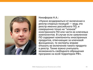 Никифоров Н.А.:
«Нужно воздержаться от включения в
реестр спорных позиций — ведь это
реестр именно российского ПО, и
совершенно точно не “клонов”
иностранного ПО или части их ключевых
компонентов. В случае если заявленное
ПО содержит компоненты иностранных
продуктов, отвечающие за ключевой
функционал, то эксперты вправе
отказать во включении такого продукта
в реестр. Также важно учитывать
возможность свободного обращения
программ на всей территории РФ».
МВА Информационная безопасность (CSO) 49
 