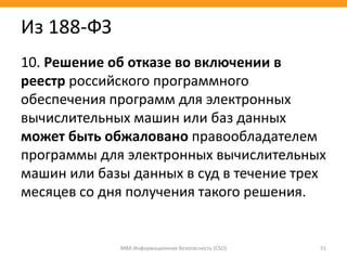 10. Решение об отказе во включении в
реестр российского программного
обеспечения программ для электронных
вычислительных машин или баз данных
может быть обжаловано правообладателем
программы для электронных вычислительных
машин или базы данных в суд в течение трех
месяцев со дня получения такого решения.
МВА Информационная безопасность (CSO) 51
Из 188-ФЗ
 