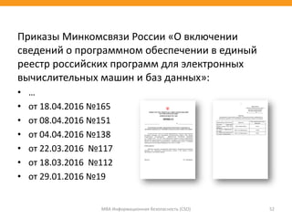 Приказы Минкомсвязи России «О включении
сведений о программном обеспечении в единый
реестр российских программ для электронных
вычислительных машин и баз данных»:
• …
• от 18.04.2016 №165
• от 08.04.2016 №151
• от 04.04.2016 №138
• от 22.03.2016 №117
• от 18.03.2016 №112
• от 29.01.2016 №19
МВА Информационная безопасность (CSO) 52
 