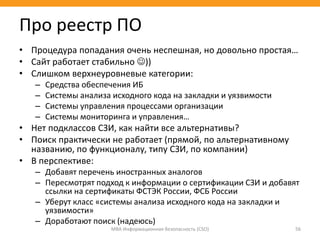 • Процедура попадания очень неспешная, но довольно простая…
• Сайт работает стабильно ))
• Слишком верхнеуровневые категории:
– Средства обеспечения ИБ
– Системы анализа исходного кода на закладки и уязвимости
– Системы управления процессами организации
– Системы мониторинга и управления…
• Нет подклассов СЗИ, как найти все альтернативы?
• Поиск практически не работает (прямой, по альтернативному
названию, по функционалу, типу СЗИ, по компании)
• В перспективе:
– Добавят перечень иностранных аналогов
– Пересмотрят подход к информации о сертификации СЗИ и добавят
ссылки на сертификаты ФСТЭК России, ФСБ России
– Уберут класс «системы анализа исходного кода на закладки и
уязвимости»
– Доработают поиск (надеюсь)
МВА Информационная безопасность (CSO) 56
Про реестр ПО
 