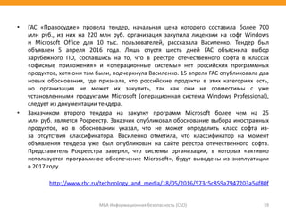 • ГАС «Правосудие» провела тендер, начальная цена которого составила более 700
млн руб., из них на 220 млн руб. организация закупила лицензии на софт Windows
и Microsoft Office для 10 тыс. пользователей, рассказала Василенко. Тендер был
объявлен 5 апреля 2016 года. Лишь спустя шесть дней ГАС объяснила выбор
зарубежного ПО, сославшись на то, что в реестре отечественного софта в классах
«офисные приложения» и «операционные системы» нет российских программных
продуктов, хотя они там были, подчеркнула Василенко. 15 апреля ГАС опубликовала два
новых обоснования, где признала, что российские продукты в этих категориях есть,
но организация не может их закупить, так как они не совместимы с уже
установленными продуктами Microsoft (операционная система Windows Professional),
следует из документации тендера.
• Заказчиком второго тендера на закупку программ Microsoft более чем на 25
млн руб. является Росреестр. Заказчик опубликовал обоснование выбора иностранных
продуктов, но в обосновании указал, что не может определить класс софта из-
за отсутствия классификатора. Василенко отметила, что классификатор на момент
объявления тендера уже был опубликован на сайте реестра отечественного софта.
Представитель Росреестра заверил, что системы организации, в которых «активно
используется программное обеспечение Microsoft», будут выведены из эксплуатации
в 2017 году.
http://www.rbc.ru/technology_and_media/18/05/2016/573c5c859a7947203a54f80f
МВА Информационная безопасность (CSO) 59
 
