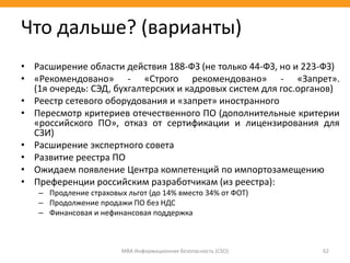• Расширение области действия 188-ФЗ (не только 44-ФЗ, но и 223-ФЗ)
• «Рекомендовано» - «Строго рекомендовано» - «Запрет».
(1я очередь: СЭД, бухгалтерских и кадровых систем для гос.органов)
• Реестр сетевого оборудования и «запрет» иностранного
• Пересмотр критериев отечественного ПО (дополнительные критерии
«российского ПО», отказ от сертификации и лицензирования для
СЗИ)
• Расширение экспертного совета
• Развитие реестра ПО
• Ожидаем появление Центра компетенций по импортозамещению
• Преференции российским разработчикам (из реестра):
– Продление страховых льгот (до 14% вместо 34% от ФОТ)
– Продолжение продажи ПО без НДС
– Финансовая и нефинансовая поддержка
МВА Информационная безопасность (CSO) 62
Что дальше? (варианты)
 