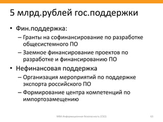 • Фин.поддержка:
– Гранты на софинансирование по разработке
общесистемного ПО
– Заемное финансирование проектов по
разработке и финансированию ПО
• Нефинансовая поддержка
– Организация мероприятий по поддержке
экспорта российского ПО
– Формирование центра компетенций по
импортозамещению
МВА Информационная безопасность (CSO) 63
5 млрд.рублей гос.поддержки
 
