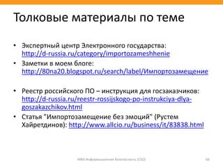 • Экспертный центр Электронного государства:
http://d-russia.ru/category/importozameshhenie
• Заметки в моем блоге:
http://80na20.blogspot.ru/search/label/Импортозамещение
• Реестр российского ПО – инструкция для госзаказчиков:
http://d-russia.ru/reestr-rossijskogo-po-instrukciya-dlya-
goszakazchikov.html
• Статья "Импортозамещение без эмоций" (Рустем
Хайретдинов): http://www.allcio.ru/business/it/83838.html
МВА Информационная безопасность (CSO) 66
Толковые материалы по теме
 