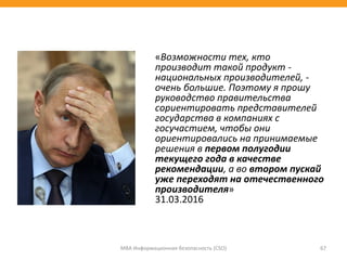 «Возможности тех, кто
производит такой продукт -
национальных производителей, -
очень большие. Поэтому я прошу
руководство правительства
сориентировать представителей
государства в компаниях с
госучастием, чтобы они
ориентировались на принимаемые
решения в первом полугодии
текущего года в качестве
рекомендации, а во втором пускай
уже переходят на отечественного
производителя»
31.03.2016
МВА Информационная безопасность (CSO) 67
 