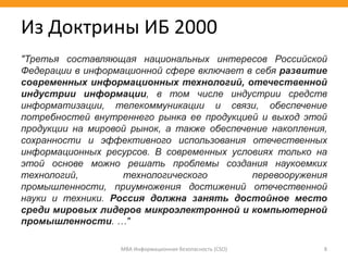 МВА Информационная безопасность (CSO) 8
Из Доктрины ИБ 2000
"Третья составляющая национальных интересов Российской
Федерации в информационной сфере включает в себя развитие
современных информационных технологий, отечественной
индустрии информации, в том числе индустрии средств
информатизации, телекоммуникации и связи, обеспечение
потребностей внутреннего рынка ее продукцией и выход этой
продукции на мировой рынок, а также обеспечение накопления,
сохранности и эффективного использования отечественных
информационных ресурсов. В современных условиях только на
этой основе можно решать проблемы создания наукоемких
технологий, технологического перевооружения
промышленности, приумножения достижений отечественной
науки и техники. Россия должна занять достойное место
среди мировых лидеров микроэлектронной и компьютерной
промышленности. …"
 