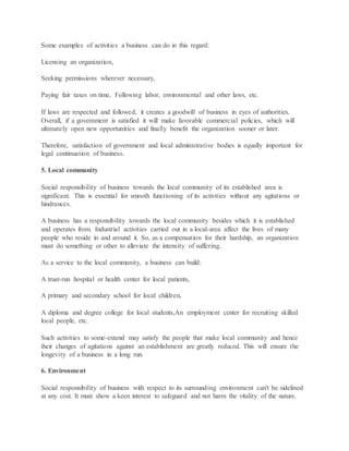 Some examples of activities a business can do in this regard:
Licensing an organization,
Seeking permissions wherever necessary,
Paying fair taxes on time, Following labor, environmental and other laws, etc.
If laws are respected and followed, it creates a goodwill of business in eyes of authorities.
Overall, if a government is satisfied it will make favorable commercial policies, which will
ultimately open new opportunities and finally benefit the organization sooner or later.
Therefore, satisfaction of government and local administrative bodies is equally important for
legal continuation of business.
5. Local community
Social responsibility of business towards the local community of its established area is
significant. This is essential for smooth functioning of its activities without any agitations or
hindrances.
A business has a responsibility towards the local community besides which it is established
and operates from. Industrial activities carried out in a local-area affect the lives of many
people who reside in and around it. So, as a compensation for their hardship, an organization
must do something or other to alleviate the intensity of suffering.
As a service to the local community, a business can build:
A trust-run hospital or health center for local patients,
A primary and secondary school for local children,
A diploma and degree college for local students,An employment center for recruiting skilled
local people, etc.
Such activities to some-extend may satisfy the people that make local community and hence
their changes of agitations against an establishment are greatly reduced. This will ensure the
longevity of a business in a long run.
6. Environment
Social responsibility of business with respect to its surrounding environment can't be sidelined
at any cost. It must show a keen interest to safeguard and not harm the vitality of the nature.
 