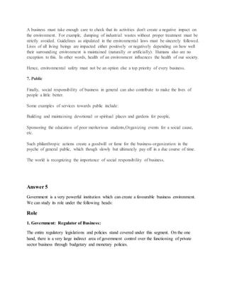 A business must take enough care to check that its activities don't create a negative impact on
the environment. For example, dumping of industrial wastes without proper treatment must be
strictly avoided. Guidelines as stipulated in the environmental laws must be sincerely followed.
Lives of all living beings are impacted either positively or negatively depending on how well
their surrounding environment is maintained (naturally or artificially). Humans also are no
exception to this. In other words, health of an environment influences the health of our society.
Hence, environmental safety must not be an option else a top priority of every business.
7. Public
Finally, social responsibility of business in general can also contribute to make the lives of
people a little better.
Some examples of services towards public include:
Building and maintaining devotional or spiritual places and gardens for people,
Sponsoring the education of poor meritorious students,Organizing events for a social cause,
etc.
Such philanthropic actions create a goodwill or fame for the business-organization in the
psyche of general public, which though slowly but ultimately pay off in a due course of time.
The world is recognizing the importance of social responsibility of business.
Answer 5
Government is a very powerful institution which can create a favourable business environment.
We can study its role under the following heads:
Role
1. Government: Regulator of Business:
The entire regulatory legislations and policies stand covered under this segment. On the one
hand, there is a very large indirect area of government control over the functioning of private
sector business through budgetary and monetary policies.
 