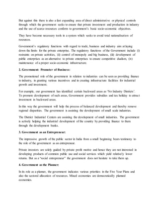 But against this there is also a fast expanding area of direct administrative or physical controls
through which the government seeks to ensure that private investment and production in industry
and the use of scarce resources conform to government’s basic socio-economic objectives.
They have become necessary tools in a system which seeks to avoid total nationalisation of
resources.
Government’s regulatory functions with regard to trade, business and industry aim at laying
down the limits for the private enterprise. The regulatory functions of the Government include (i)
restraints on private activities, (ii) control of monopoly and big business, (iii) development of
public enterprises as an alternative to private enterprises to ensure competitive dualism, (iv)
maintenance of a proper socio-economic infrastructure.
2. Government: Promoter of Business:
The promotional role of the government in relation to industries can be seen as providing finance
to industry, in granting various incentives and in creating infrastructure facilities for industrial
growth and investment.
For example, our government has identified certain backward areas as ‘No Industry Districts’.
To promote development of such areas, Government provides subsidies and tax holiday to attract
investment in backward areas.
In this way the government will help the process of balanced development and thereby remove
regional disparities. The government is assisting the development of small scale industries.
The District Industrial Centers are assisting the development of small industries. The government
is actively helping the industrial development of the country by providing finance to them
through the development banks.
3. Government as an Entrepreneur:
The impressive growth of the public sector in India from a small beginning bears testimony to
the role of the government as an entrepreneur.
Private investors are solely guided by private profit motive and hence they are not interested in
developing products of common public use and social services which yield relatively lower
returns. But as a “social entrepreneur” the government does not hesitate to take them up.
4. Government as the Planner:
In its role as a planner, the government indicates various priorities in the Five Year Plans and
also the sectoral allocation of resources. Mixed economies are democratically planned
economies.
 