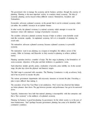The government tries to manage the economy and its business activities through the exercise of
planning. Planning is the most important activity in a modern mixed economy. The idea of
economic planning can be traced to three different sources: Rationalism, Socialism and
Nationalism.
Economists advocate a planned economy on the ground that it can be a rational economy which
can utilise the available resources in an optimal manner.
In other words, the planned economy is a rational economy which attempts to secure the
maximum return with minimum wastage of productive resources.
The socialists advocate a planned economy because it helps to achieve some desirable social
ends like economic equality. An unplanned economy, left to it, is incapable of attaining the
social ends.
The nationalists advocate a planned economy because a planned economy is a powerful
economy.
The nationalists want to use planning as a weapon to strengthen the military power of the
country. Hitler in Germany and Mussolini in Italy resorted to planning to achieve political
motive.
Planning operation involves a number of steps. The first stage in planning is the formulation of
socio-economic objectives of the plan and their definition in quantitative terms.
Such objectives include growth, justice, eradication of poverty, price stability etc. In the second
stage, the plan lays down the physical and financial targets.
The third stage is concerned with execution. The Planning Commission is only an advisory body
and it has no power to execute the plan.
The various government departments take necessary measures to execute the plan. Executing a
plan is more difficult than making it.
The execution of our Five Year Plans is not satisfactory. Prof. Lewis has observed that Indians
are better planners than doers. The gap between promise and performance has got to be narrowed
down.
Typically, businessmen have held that national planning is incompatible with free enterprise and
that a “free economy” is the antithesis of a planned economy.
Planning by business is good but planning by government for the whole society is, in the eyes of
most businessmen, ‘bad’ (perhaps because government planning has come to be identified with
communist countries).
 