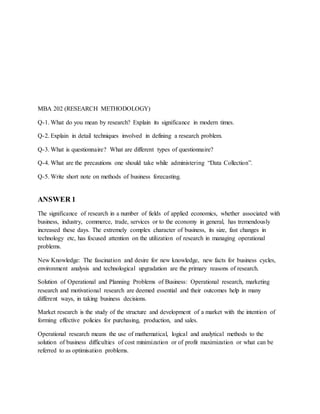 MBA 202 (RESEARCH METHODOLOGY)
Q-1. What do you mean by research? Explain its significance in modern times.
Q-2. Explain in detail techniques involved in defining a research problem.
Q-3. What is questionnaire? What are different types of questionnaire?
Q-4. What are the precautions one should take while administering “Data Collection”.
Q-5. Write short note on methods of business forecasting.
ANSWER 1
The significance of research in a number of fields of applied economics, whether associated with
business, industry, commerce, trade, services or to the economy in general, has tremendously
increased these days. The extremely complex character of business, its size, fast changes in
technology etc, has focused attention on the utilization of research in managing operational
problems.
New Knowledge: The fascination and desire for new knowledge, new facts for business cycles,
environment analysis and technological upgradation are the primary reasons of research.
Solution of Operational and Planning Problems of Business: Operational research, marketing
research and motivational research are deemed essential and their outcomes help in many
different ways, in taking business decisions.
Market research is the study of the structure and development of a market with the intention of
forming effective policies for purchasing, production, and sales.
Operational research means the use of mathematical, logical and analytical methods to the
solution of business difficulties of cost minimization or of profit maximization or what can be
referred to as optimisation problems.
 