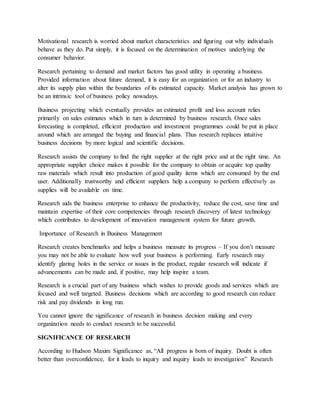 Motivational research is worried about market characteristics and figuring out why individuals
behave as they do. Put simply, it is focused on the determination of motives underlying the
consumer behavior.
Research pertaining to demand and market factors has good utility in operating a business.
Provided information about future demand, it is easy for an organization or for an industry to
alter its supply plan within the boundaries of its estimated capacity. Market analysis has grown to
be an intrinsic tool of business policy nowadays.
Business projecting which eventually provides an estimated profit and loss account relies
primarily on sales estimates which in turn is determined by business research. Once sales
forecasting is completed, efficient production and investment programmes could be put in place
around which are arranged the buying and financial plans. Thus research replaces intuitive
business decisions by more logical and scientific decisions.
Research assists the company to find the right supplier at the right price and at the right time. An
appropriate supplier choice makes it possible for the company to obtain or acquire top quality
raw materials which result into production of good quality items which are consumed by the end
user. Additionally trustworthy and efficient suppliers help a company to perform effectively as
supplies will be available on time.
Research aids the business enterprise to enhance the productivity, reduce the cost, save time and
maintain expertise of their core competencies through research discovery of latest technology
which contributes to development of innovation management system for future growth.
Importance of Research in Business Management
Research creates benchmarks and helps a business measure its progress – If you don’t measure
you may not be able to evaluate how well your business is performing. Early research may
identify glaring holes in the service or issues in the product, regular research will indicate if
advancements can be made and, if positive, may help inspire a team.
Research is a crucial part of any business which wishes to provide goods and services which are
focused and well targeted. Business decisions which are according to good research can reduce
risk and pay dividends in long run.
You cannot ignore the significance of research in business decision making and every
organization needs to conduct research to be successful.
SIGNIFICANCE OF RESEARCH
According to Hudson Maxim Significance as, “All progress is born of inquiry. Doubt is often
better than overconfidence, for it leads to inquiry and inquiry leads to investigation” Research
 