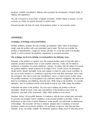 inculcates scientific and inductive thinking and it promotes the development of logical habits of
thinking and organization.
The role of research in several fields of applied economics, whether related to business or to the
economy as a whole, has greatly increased in modern times.
Research provides the basic for nearly all government policies in our economic system.
ANSWER 2
Techniques of Defining a ResearchProblem
Problem definition demands the task of setting up boundaries within which an investigator
should study the problem with a pre-determined goal in mind. The best way to define the
problem is unquestionably a tough job. Having said that, it is a task that needs to be handled
smartly in order to prevent the perplexity experienced in a research procedure.
The technique involved in defining research problem has following steps:
Statement of the problem in a general way: The research problem needs to deal with either a
particular practical operational issue or some scientific discovery. It may also be related to
satisfaction or widening of a certain intellectual curiosity. No matter what the subject of research,
the problem definition should in general be at a logical level. For this reason, the investigator
should involve himself thoroughly in the topic relating to which he wants to pose a problem. In
the case of social research, it is considered a good idea to do some field observation and as such
the investigator may take on some type of preliminary survey or what is known as pilot survey.
The problem mentioned in a broad general way could have numerous ambiguities that need to be
fixed by cool thinking and rethinking about the issue. While doing so the feasibility of a specific
alternative must be considered and the same should be kept in view while stating the problem.
Understand the nature of the problem: The next step in defining the problem is that the
investigator should be aware of the cause and character of the problem in clear terms via
discussions and study of the environment within which problem is to be solved.
Literature Survey: All accessible literature in connection with the issue at hand must necessarily
be surveyed and examined before a definition of the research problem is provided. It helps a
professional to take a look at current dimensions in that specific area and results in enhancement
of knowledge. The researcher will have to dedicate adequate time in examining of research
previously carried out on relevant problems. It is performed to discover what data and other
materials, if any, are readily available for operational purposes. Being aware of what data can be
 