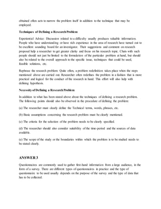 obtained often acts to narrow the problem itself in addition to the technique that may be
employed.
Techniques of Defining a ResearchProblem
Experiential Advice: Discussion related to a difficulty usually produces valuable information.
People who have understanding or have rich experience in the area of research have turned out to
be excellent sounding board for an investigator. Their suggestions and comment on research
proposal help a researcher to get greater clarity and focus on his research topic. Chats with such
people should not just be limited to the formulation of the particular problem at hand, but should
also be related to the overall approach to the specific issue, techniques that could be used,
feasible solutions, etc.
Rephrase the research problem: Quite often, a problem redefinition takes place when the steps
mentioned above are carried out. Researcher often redefines the problem in a fashion that is more
practical and logical for the conduct of the research in hand. This effort will also help with
defining hypothesis.
Necessity of Defining a ResearchProblem
In addition to what has been stated above about the techniques of defining a research problem.
The following points should also be observed in the procedure of defining the problem:
(a) The researcher must clearly define the Technical terms, words, phrases, etc.
(b) Basic assumptions concerning the research problem must be clearly mentioned.
(c) The criteria for the selection of the problem needs to be clearly specified.
(d) The researcher should also consider suitability of the time-period and the sources of data
available.
(e) The scope of the study or the boundaries within which the problem is to be studied needs to
be stated clearly.
ANSWER 3
Questionnaires are commonly used to gather first-hand information from a large audience, in the
form of a survey. There are different types of questionnaires in practice and the type of
questionnaire to be used usually depends on the purpose of the survey and the type of data that
has to be collected.
 