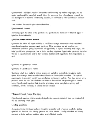 Questionnaires are highly practical and can be carried out by any number of people, and the
results can be quickly quantified as well. Over the years, this form of conducting research has
also been proven to be more scientifically accurate, as compared to other quantitative research
tools.
Let's examine the various types of questionnaires.
Questionnaire Formats
Depending upon the nature of the questions in a questionnaire, there can be different types of
questions in questionnaire
Questions in Open Ended Format
Questions that allow the target audience to voice their feelings and notions freely are called
open-format questions or open-ended questions. These questions are not based on pre-
determined responses, giving respondents an opportunity to express what they feel is right, and
often provide real, perceptional, and at times, startling proposals. Open-ended questions placed at
the end of a questionnaire tend to draw accurate feedback and suggestions from respondents as
well.
Questions in Open Ended Format
Questions in Closed Ended Format
Questions which have multiple options as answers and allow respondents to select a single
option from amongst them are called closed-format or closed-ended questions. This type of
questionnaire is especially useful when conducting preliminary analysis. As a fixed answer set is
provided, these are ideal for calculation of statistical information and percentages of various
types. Closed-ended questions help to arrive at opinions about a product or service, and
sometimes, about a company, in a more efficient manner.
7 Types of Closed Format Questions
Closed-ended questions which are aimed at collecting accurate statistical data can be classified
into the following seven types:
Leading Questions
A question forcing the target audience to opt for a specific kind of answer is called a leading
question. All answers for a leading question are almost similar. Leading questions are usually
prepared to derive audience opinion within a set of limited words.
 