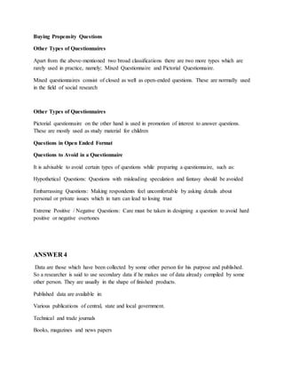 Buying Propensity Questions
Other Types of Questionnaires
Apart from the above-mentioned two broad classifications there are two more types which are
rarely used in practice, namely; Mixed Questionnaire and Pictorial Questionnaire.
Mixed questionnaires consist of closed as well as open-ended questions. These are normally used
in the field of social research
Other Types of Questionnaires
Pictorial questionnaire on the other hand is used in promotion of interest to answer questions.
These are mostly used as study material for children
Questions in Open Ended Format
Questions to Avoid in a Questionnaire
It is advisable to avoid certain types of questions while preparing a questionnaire, such as:
Hypothetical Questions: Questions with misleading speculation and fantasy should be avoided
Embarrassing Questions: Making respondents feel uncomfortable by asking details about
personal or private issues which in turn can lead to losing trust
Extreme Positive / Negative Questions: Care must be taken in designing a question to avoid hard
positive or negative overtones
ANSWER 4
Data are those which have been collected by some other person for his purpose and published.
So a researcher is said to use secondary data if he makes use of data already compiled by some
other person. They are usually in the shape of finished products.
Published data are available in:
Various publications of central, state and local government.
Technical and trade journals
Books, magazines and news papers
 