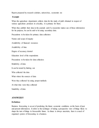 Repots prepared by research scholars, universities, economist etc
Example
When the agriculture department collects data for the study of yield obtained in respect of
various agriculture products in a locality, it is primary for them.
When they publish their data in the journals and if a researcher makes use of those information
for his purpose, he can be said to be using secondary data.
Precautions to be taken for primary data collection
Nature and scope of enquiry
Availability of financial resources
Availability of time
Degree of accuracy desired
Education level of the respondents
Precautions to be taken for data collection
Reliability of data
It can be tested by finding out
Who collected the data
What where the sources of data
Were they collected by using proper methods
At what time were they collected
Suitability of data
ANSWER 5
Definition:
Business forecasting is an act of predicting the future economic conditions on the basis of past
and present information. It refers to the technique of taking a prospective view of things likely to
shape the turn of things in foreseeable future. As future is always uncertain, there is a need of
organised system of forecasting in a business.
 
