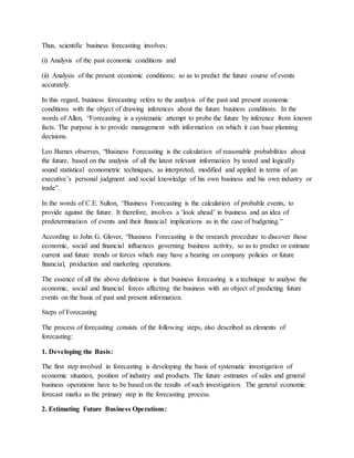 Thus, scientific business forecasting involves:
(i) Analysis of the past economic conditions and
(ii) Analysis of the present economic conditions; so as to predict the future course of events
accurately.
In this regard, business forecasting refers to the analysis of the past and present economic
conditions with the object of drawing inferences about the future business conditions. In the
words of Allen, “Forecasting is a systematic attempt to probe the future by inference from known
facts. The purpose is to provide management with information on which it can base planning
decisions.
Leo Barnes observes, “Business Forecasting is the calculation of reasonable probabilities about
the future, based on the analysis of all the latest relevant information by tested and logically
sound statistical econometric techniques, as interpreted, modified and applied in terms of an
executive’s personal judgment and social knowledge of his own business and his own industry or
trade”.
In the words of C.E. Sulton, “Business Forecasting is the calculation of probable events, to
provide against the future. It therefore, involves a ‘look ahead’ in business and an idea of
predetermination of events and their financial implications as in the case of budgeting.”
According to John G. Glover, “Business Forecasting is the research procedure to discover those
economic, social and financial influences governing business activity, so as to predict or estimate
current and future trends or forces which may have a bearing on company policies or future
financial, production and marketing operations.
The essence of all the above definitions is that business forecasting is a technique to analyse the
economic, social and financial forces affecting the business with an object of predicting future
events on the basis of past and present information.
Steps of Forecasting
The process of forecasting consists of the following steps, also described as elements of
forecasting:
1. Developing the Basis:
The first step involved in forecasting is developing the basis of systematic investigation of
economic situation, position of industry and products. The future estimates of sales and general
business operations have to be based on the results of such investigation. The general economic
forecast marks as the primary step in the forecasting process.
2. Estimating Future Business Operations:
 