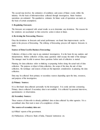 The second step involves the estimation of conditions and course of future events within the
industry. On the basis of information/data collected through investigation, future business
operations are estimated. The quantitative estimates for future scale of operations are made on
the basis of certain assumptions.
3. Regulating Forecasts:
The forecasts are compared with actual results so as to determine any deviations. The reasons for
his variations are ascertained so that corrective action is taken in future.
4. Reviewing the Forecasting Process:
Once the deviations in forecasts and actual performance are found then improvements can be
made in the process of forecasting. The refining of forecasting process will improve forecasts in
future.
Sources of Data UsedIn Business Forecasting:
Collection of data is a first step in any statistical investigation. It is the basis for any analysis and
interpretations. Before collection of data, many questions shall occupy the mind of the manager.
The manager must be able to answer these questions before task of collection is started.
Planning for data collection refers to thinking or preparing before doing the actual task of data
collection. The purpose or object of data collection, the scope of the data, the unit of data
collection, the technique and sources of data are the important consideration in planning the data
collection.
Data may be collected from primary or secondary sources depending upon the time, resources,
and purpose of the investigation.
(i) Primary Sources:
It is a first-hand data collected personally by the investigator. It is costly and time consuming.
Primary data is collected if secondary data is not available. It is collected by personal interviews,
questionnaires or observations.
(ii) Secondary Sources:
These sources of data refer to already published data or data collected by other agencies. It is a
secondhand data. Here task is more of a compilation of data.
The sources of secondary data are:
(a) Official reports of the government.
(b) Publications of Reserve Bank of India, Financial institutions etc.
 