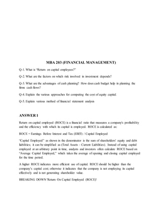 MBA 203 (FINANCIAL MANAGEMENT)
Q-1. What is “Return on capital employees?”
Q-2. What are the factors on which risk involved in investment depends?
Q-3. What are the advantages of cash planning? How does cash budget help in planning the
firms cash flows?
Q-4. Explain the various approaches for computing the cost of equity capital.
Q-5. Explain various method of financial statement analysis
ANSWER 1
Return on capital employed (ROCE) is a financial ratio that measures a company's profitability
and the efficiency with which its capital is employed. ROCE is calculated as:
ROCE = Earnings Before Interest and Tax (EBIT) / Capital Employed
“Capital Employed” as shown in the denominator is the sum of shareholders' equity and debt
liabilities; it can be simplified as (Total Assets – Current Liabilities). Instead of using capital
employed at an arbitrary point in time, analysts and investors often calculate ROCE based on
“Average Capital Employed,” which takes the average of opening and closing capital employed
for the time period.
A higher ROCE indicates more efficient use of capital. ROCE should be higher than the
company’s capital cost; otherwise it indicates that the company is not employing its capital
effectively and is not generating shareholder value.
BREAKING DOWN 'Return On Capital Employed (ROCE)'
 