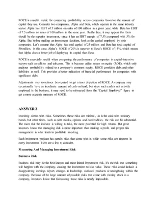 ROCE is a useful metric for comparing profitability across companies based on the amount of
capital they use. Consider two companies, Alpha and Beta, which operate in the same industry
sector. Alpha has EBIT of 5 million on sales of 100 million in a given year, while Beta has EBIT
of 7.5 million on sales of 100 million in the same year. On the face, it may appear that Beta
should be the superior investment, since it has an EBIT margin of 7.5% compared with 5% for
Alpha. But before making an investment decision, look at the capital employed by both
companies. Let’s assume that Alpha has total capital of 25 million and Beta has total capital of
50 million. In this case, Alpha’s ROCE of 20% is superior to Beta’s ROCE of 15%, which means
that Alpha does a better job of deploying its capital than Beta.
ROCE is especially useful when comparing the performance of companies in capital-intensive
sectors such as utilities and telecoms. This is because unlike return on equity (ROE), which only
analyzes profitability related to a company’s common equity, ROCE considers debt and other
liabilities as well. This provides a better indication of financial performance for companies with
significant debt.
Adjustments may sometimes be required to get a truer depiction of ROCE. A company may
occasionally have an inordinate amount of cash on hand, but since such cash is not actively
employed in the business, it may need to be subtracted from the “Capital Employed” figure to
get a more accurate measure of ROCE.
ANSWER 2
Investing comes with risks. Sometimes those risks are minimal, as is the case with treasury
bonds, but other times, such as with stocks, options and commodities, the risk can be substantial.
The more risk the investor is willing to take, the more potential for high returns. But great
investors know that managing risk is more important than making a profit, and proper risk
management is what leads to profitable investing.
Each investment product has certain risks that come with it, while some risks are inherent in
every investment. Here are a few to consider.
Measuring And Managing Investment Risk
Business Risk
Business risk may be the best known and most feared investment risk. It's the risk that something
will happen with the company, causing the investment to lose value. These risks could include a
disappointing earnings report, changes in leadership, outdated products or wrongdoing within the
company. Because of the large amount of possible risks that come with owning stock in a
company, investors know that forecasting these risks is nearly impossible.
 