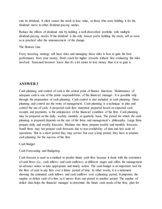 cuts its dividend, it often causes the stock to lose value, as those who were holding it for the
dividend move to other dividend-paying names.
Reduce the effects of dividend risk by holding a well-diversified portfolio with multiple
dividend-paying stocks. If the dividend is the only reason you're holding the stock, sell as soon
as is practical after the announcement of the change.
The Bottom Line
Every investing strategy will have risks and managing those risks is how to gain the best
performance from your money. Don't reach for higher rewards without first evaluating the risks
involved. Seasoned investors know that it's a lot easier to lose money than it is to gain it.
ANSWER 3
Cash planning and control of cash is the central point of finance functions. Maintenance of
adequate cash is one of the prime responsibilities of the financial manager. It is possible only
through the preparation of cash planning. Cash control is also included in cash planning. Since
planning and control are the twins of management. Cash planning is a technique to plan and
control the use of cash. A projected cash flow statement prepared based on expected cash
receipts and payments, is the anticipation of the financial condition of the firm. Cash planning
may be prepared on the daily, weekly, monthly or quarterly basis. The period for which the cash
planning is prepared depends on the size of the firms and management’s philosophy. Large firms
prepare daily and weekly forecasts. Medium size firms prepare weekly and monthly forecasts.
Small firms may not prepare cash forecasts due to non-availability of data and less scale of
operations. But in a short period they may service but over a long period, they have to prepare
cash planning for the success of the firm.
Cash Budget
Cash Forecasting and Budgeting
Cash forecast is used as a method to predict future cash flow because it deals with the estimation
of cash flows (i.e., cash inflows and cash outflows) at different stages and offers the management
an advance notice to take appropriate and timely action. The cash budget is an important tool for
the flow of cash in any firm over a future period of time. In other words, it is a statement
showing the estimated cash inflows and cash outflows over a planning period. It pinpoints the
surplus or deficit cash of a firm as it moves from one period to another period. The surplus of
deficit data helps the financial manager to determine the future cash needs of the firm, plan for
 