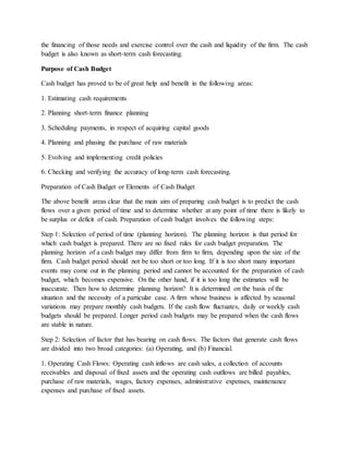 the financing of those needs and exercise control over the cash and liquidity of the firm. The cash
budget is also known as short-term cash forecasting.
Purpose of Cash Budget
Cash budget has proved to be of great help and benefit in the following areas:
1. Estimating cash requirements
2. Planning short-term finance planning
3. Scheduling payments, in respect of acquiring capital goods
4. Planning and phasing the purchase of raw materials
5. Evolving and implementing credit policies
6. Checking and verifying the accuracy of long-term cash forecasting.
Preparation of Cash Budget or Elements of Cash Budget
The above benefit areas clear that the main aim of preparing cash budget is to predict the cash
flows over a given period of time and to determine whether at any point of time there is likely to
be surplus or deficit of cash. Preparation of cash budget involves the following steps:
Step 1: Selection of period of time (planning horizon). The planning horizon is that period for
which cash budget is prepared. There are no fixed rules for cash budget preparation. The
planning horizon of a cash budget may differ from firm to firm, depending upon the size of the
firm. Cash budget period should not be too short or too long. If it is too short many important
events may come out in the planning period and cannot be accounted for the preparation of cash
budget, which becomes expensive. On the other hand, if it is too long the estimates will be
inaccurate. Then how to determine planning horizon? It is determined on the basis of the
situation and the necessity of a particular case. A firm whose business is affected by seasonal
variations may prepare monthly cash budgets. If the cash flow fluctuates, daily or weekly cash
budgets should be prepared. Longer period cash budgets may be prepared when the cash flows
are stable in nature.
Step 2: Selection of factor that has bearing on cash flows. The factors that generate cash flows
are divided into two broad categories: (a) Operating, and (b) Financial.
1. Operating Cash Flows: Operating cash inflows are cash sales, a collection of accounts
receivables and disposal of fixed assets and the operating cash outflows are billed payables,
purchase of raw materials, wages, factory expenses, administrative expenses, maintenance
expenses and purchase of fixed assets.
 