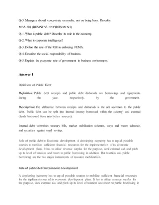 Q-5. Managers should concentrate on results, not on being busy. Describe.
MBA 201 (BUSINESS ENVIRONMENT)
Q-1. What is public debt? Describe its role in the economy.
Q-2. What is corporate intelligence?
Q-3. Define the role of the RBI in enforcing FEMA.
Q-4. Describe the social responsibility of business.
Q-5. Explain the economic role of government in business environment.
Answer 1
Definition of 'Public Debt'
Definition: Public debt receipts and public debt disbursals are borrowings and repayments
during the year, respectively, by the government.
Description: The difference between receipts and disbursals is the net accretion to the public
debt. Public debt can be split into internal (money borrowed within the country) and external
(funds borrowed from non-Indian sources).
Internal debt comprises treasury bills, market stabilisation schemes, ways and means advance,
and securities against small savings.
Role of public debt in Economic development A developing economy has to tap all possible
sources to mobilize sufficient financial resources for the implementation of its economic
development plans. It has to utilize revenue surplus for the purpose, seek external aid, and pitch
up its level of taxation and resort to public borrowing in addition. But taxation and public
borrowing are the two major instruments of resource mobilization.
Role of public debt in Economic development
A developing economy has to tap all possible sources to mobilize sufficient financial resources
for the implementation of its economic development plans. It has to utilize revenue surplus for
the purpose, seek external aid, and pitch up its level of taxation and resort to public borrowing in
 