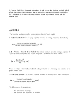 2. Financial Cash Flows: Loans and borrowings, the sale of securities, dividend received, refund
of tax, rent received, interest received and the issue of new shares and debentures cash outflows
are a redemption of the loan, repurchase of shares, income tax payments, interest paid and
dividend paid.
ANSWER 4
The following are the approaches to computation of cost of equity capital:
1. E / P Ratio Method: Cost of equity capital is measured by earning price ratio. Symbolically:
2. E / P Ratio + Growth Rate Method: This method considers growth in earnings. A period of
3 years is usually being taken into account for growth. The formula will be as follows:
Where (1 + b) 3 = Growth factor where b is the growth rate as a percentage and estimated for a
period of three years.
3. D / P Ratio Method: Cost of equity capital is measured by dividends price ratio. Symbolically
The following are the assumptions:
1. The risk remains unchanged.
2. The investors give importance to dividend.
 