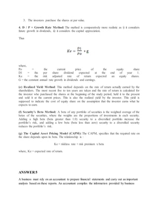 3. The investors purchase the shares at par value.
4. D / P + Growth Rate Method: The method is comparatively more realistic as i) it considers
future growth in dividends, ii) it considers the capital appreciation.
Thus
where,
Po = the current price of the equity share
D1 = the per share dividend expected at the end of year 1.
Ke = the risk adjusted rate of return expected an equity shares.
G = the constant annual rate growth in dividends and earnings.
(e) Realized Yield Method: This method depends on the rate of return actually earned by the
shareholders. The most recent five to ten years are taken and the rate of return is calculated for
the investor who purchased the shares at the beginning of the study period, held it to the present
and sold it at the current prices. This is also the realized yield by the investor. This yield is
supposed to indicate the cost of equity share on the assumption that the investor earns what he
expects to earn.
(f) Security’s Beta Method: A beta of any portfolio of securities is the weighted average of the
betas of the securities, where the weights are the proportions of investments in each security.
Adding a high beta (beta greater than 1.0) security to a diversified portfolio increase the
portfolio’s risk, and adding a low beta (beta less than zero) security to a diversified security
reduces the portfolio’s risk.
(g) The Capital Asset Pricing Model (CAPM): The CAPM, specifies that the required rate on
the share depends upon its beta. The relationship is :
Ke = riskless rate + risk premium x beta
where, Ke = expected rate of return.
ANSWER 5
A business must rely on an accountant to prepare financial statements and carry out an important
analysis based on these reports. An accountant compiles the information provided by business
 