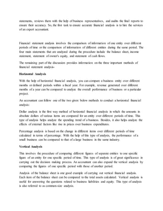 statements, reviews them with the help of business representatives, and audits the final reports to
ensure their accuracy. So, the first task to ensure accurate financial analysis is to hire the services
of an expert accountant.
Financial statement analysis involves the comparison of information of one entity over different
periods of time or the comparison of information of different entities during the same period. The
four main statements that are analyzed during the procedure include the balance sheet, income
statement, statement of owner's equity, and statement of cash flows.
The remaining part of the discussion provides information on the three important methods of
financial statement analysis-
Horizontal Analysis
With the help of horizontal financial analysis, you can compare a business entity over different
months or defined periods within a fiscal year. For example, revenue generated over different
months of a year can be compared to analyze the overall performance of business or a particular
project.
An accountant can follow one of the two given below methods to conduct a horizontal financial
analysis:
Dollar analysis is the first way method of horizontal financial analysis in which the amounts in
absolute dollars of various items are compared for an entity over different periods of time. This
type of analysis helps analyze the spending trend of a business. Besides, it also helps analyze the
effects of external factors like rise in prices over business expenditures.
Percentage analysis is based on the change in different items over different periods of time
calculated in terms of percentage. With the help of this type of analysis, the performance of a
small business can be compared to that of a large business in the same industry.
Vertical Analysis
This involves the procedure of comparing different figures of separate entities to one specific
figure of an entity for one specific period of time. This type of analysis is of great significance in
carrying out the decision making process. An accountant can also expand the vertical analysis by
comparing the figures of one specific period with those of another period.
Analysis of the balance sheet is one good example of carrying out vertical financial analysis.
Each item of the balance sheet can be compared to the total assets calculated. Vertical analysis is
useful for answering the questions related to business liabilities and equity. This type of analysis
is also referred to as common-size analysis.
 