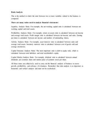 Ratio Analysis
This is the method in which the ratio between two or more variables related to the business is
compared.
There are many ratios used to analyze financial statements:
Liquidity Analysis Ratio: For example, the net working capital ratio is calculated between net
working capital and total assets.
Profitability Analysis Ratio: For example, return on assets ratio is calculated between net income
and average total assets. Profit margin ratio is calculated between net income and sales. Earning
per share is calculated between net income and number of outstanding shares.
Activity Analysis Ratio: For example, asset turnover ratio is calculated between sales and
average total assets. Inventory turnover ratio is calculated between cost of goods sold and
average inventories.
Capital Structure Analysis Ratio: The most important ratio is debt to equity ratio, which is
calculated between total liabilities and total stockholder's equity.
Capital Market Analysis Ratio: For example, dividend ratio is calculated between annual
dividends per common share and market price of common stock per share.
All these ratios are collectively used to carry out the financial analysis of business to assess
growth, profitability, and solvency of a business. Remember that ratio analysis is as important as
horizontal and vertical analysis and must not be overlooked.
 