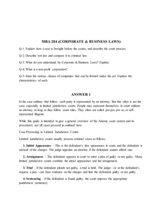 MBA 204 (CORPORATE & BUSINESS LAWS)
Q-1. Explain how a case is brought before the courts, and describe the court process.
Q-2. Describe tort law and compare it to criminal law.
Q-3. What do you understand by Corporate & Business Laws? Explain.
Q-4. What is a non-profit corporation?
Q-5. State the various classes of companies that can be formed under the act. Explain the
characteristics of each.
ANSWER 1
In the case outlines that follow, each party is represented by an attorney. But this often is not the
case, especially in limited jurisdiction courts. People may represent themselves in court without
an attorney as long as they follow court rules. They often are called pro per, pro se, or self-
represented litigants.
While this guide is intended to give a general overview of the Arizona court system and its
procedures, not all cases proceed as outlined here.
Case Processing in Limited Jurisdiction Courts
Limited jurisdiction courts usually process criminal cases as follows:
1. Initial Appearance – This is the defendant’s first appearance in court, and the defendant is
advised of the charges. The judge appoints an attorney if the defendant cannot afford one.
2. Arraignment – The defendant appears in court to enter a plea of guilty or not guilty. Many
limited jurisdiction courts combine the initial appearance and the arraignment.
3. Trial – If the defendant pleads not guilty, a trial is held. The judge—or at the defendant’s
request, a jury—can hear evidence on the charges and find the defendant guilty or not guilty.
4. Sentencing – If the defendant is found guilty, the court imposes the appropriate
punishment (sentence).
 